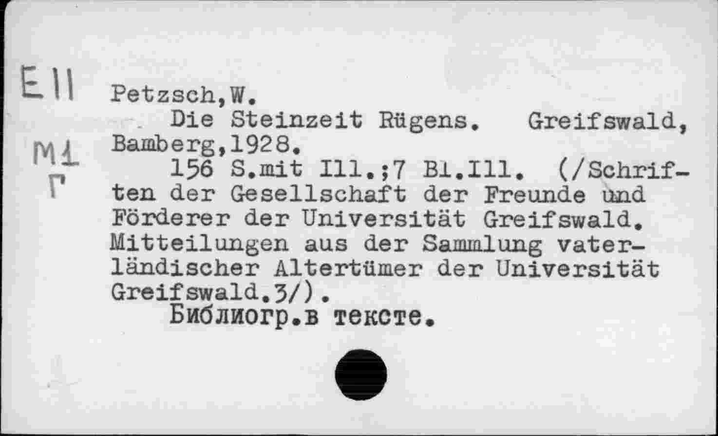 ﻿E.I1
мі
г
Petzsch,W.
Die Steinzeit Rügens. Greifswald, Bamberg,1928.
156 S.mit Ill.;7 Bl.Ill. (/Schriften der Gesellschaft der Freunde und Förderer der Universität Greifswald. Mitteilungen aus der Sammlung vaterländischer Altertümer der Universität Greifswald.3/).
Библиогр.в тексте.